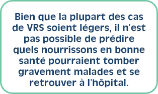 Bien que la plupart des cas de VRS soient légers, il n’est pas possible de prédire quels nourrissons en bonne santé pourraient tomber gravement malades et se retrouver à l’hôpital. 