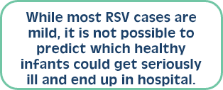 While most RSV cases are mild, it is not possible to predict which healthy infants could get seriously ill and end up in hospital. 