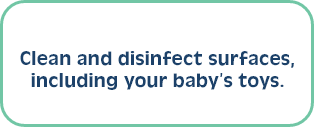 Clean and disinfect surfaces, including your baby’s toys.