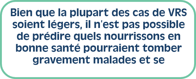 Bien que la plupart des cas de VRS soient légers, il n’est pas possible de prédire quels nourrissons en bonne santé pourraient tomber gravement malades et se retrouver à l’hôpital. 