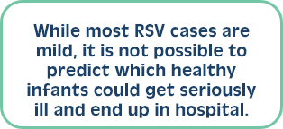 While most RSV cases are mild, it is not possible to predict which healthy infants could get seriously ill and end up in hospital. 
