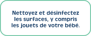 Nettoyez et désinfectez les surfaces, y compris les jouets de votre bébé.